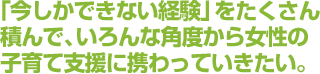 「今しかできない経験」をたくさん積んで、いろんな角度から女性の子育て支援に携わっていきたい。