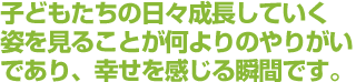 子どもたちの日々成長していく姿を見ることが何よりのやりがいであり、幸せを感じる瞬間です。